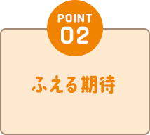 POINT02 ふえる期待