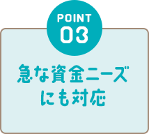 POINT03 急な資金ニーズにも対応