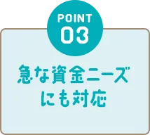POINT03 急な資金ニーズにも対応